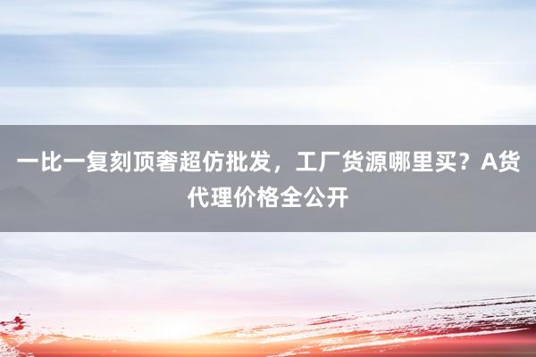 一比一复刻顶奢超仿批发，工厂货源哪里买？A货代理价格全公开