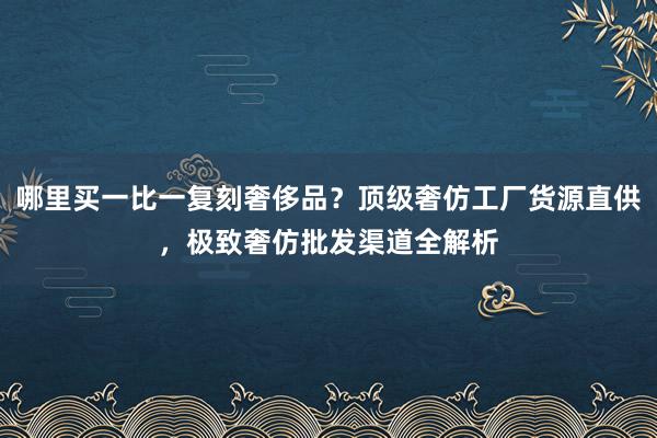 哪里买一比一复刻奢侈品？顶级奢仿工厂货源直供，极致奢仿批发渠道全解析