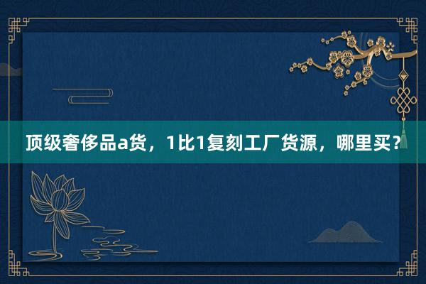 顶级奢侈品a货，1比1复刻工厂货源，哪里买？