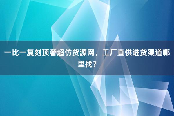 一比一复刻顶奢超仿货源网，工厂直供进货渠道哪里找？