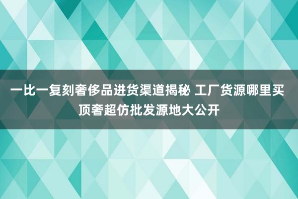 一比一复刻奢侈品进货渠道揭秘 工厂货源哪里买 顶奢超仿批发源地大公开