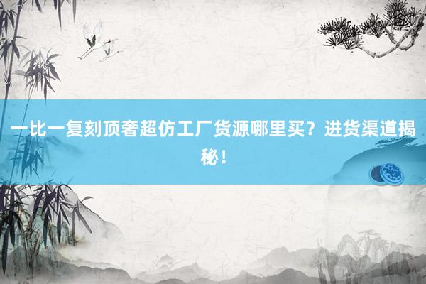 一比一复刻顶奢超仿工厂货源哪里买？进货渠道揭秘！