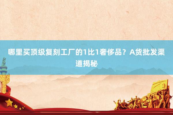 哪里买顶级复刻工厂的1比1奢侈品？A货批发渠道揭秘
