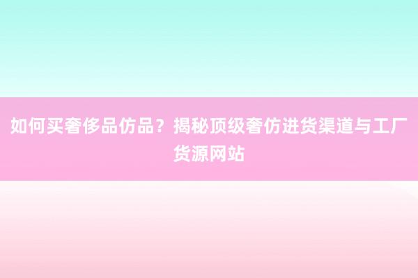 如何买奢侈品仿品？揭秘顶级奢仿进货渠道与工厂货源网站