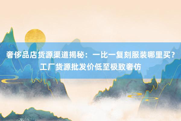 奢侈品店货源渠道揭秘：一比一复刻服装哪里买？工厂货源批发价低至极致奢仿