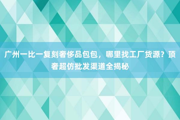 广州一比一复刻奢侈品包包，哪里找工厂货源？顶奢超仿批发渠道全揭秘