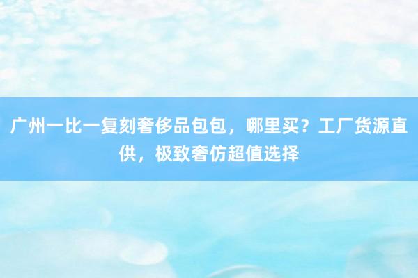 广州一比一复刻奢侈品包包，哪里买？工厂货源直供，极致奢仿超值选择