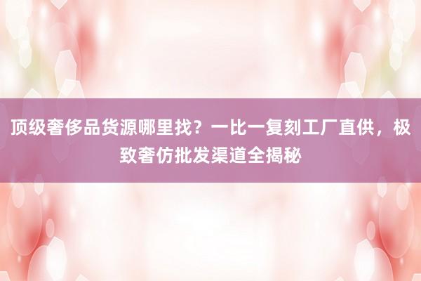 顶级奢侈品货源哪里找？一比一复刻工厂直供，极致奢仿批发渠道全揭秘