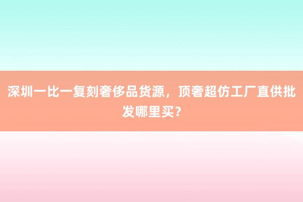 深圳一比一复刻奢侈品货源，顶奢超仿工厂直供批发哪里买？