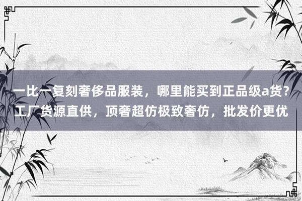 一比一复刻奢侈品服装，哪里能买到正品级a货？工厂货源直供，顶奢超仿极致奢仿，批发价更优