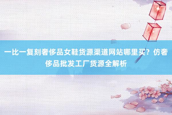 一比一复刻奢侈品女鞋货源渠道网站哪里买？仿奢侈品批发工厂货源全解析