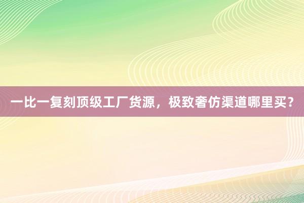 一比一复刻顶级工厂货源，极致奢仿渠道哪里买？
