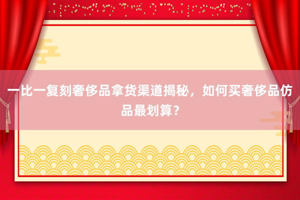 一比一复刻奢侈品拿货渠道揭秘，如何买奢侈品仿品最划算？