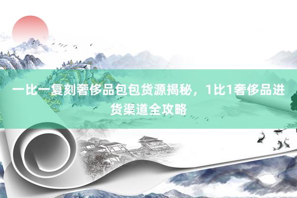 一比一复刻奢侈品包包货源揭秘，1比1奢侈品进货渠道全攻略