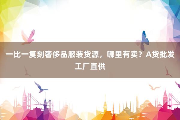 一比一复刻奢侈品服装货源，哪里有卖？A货批发工厂直供