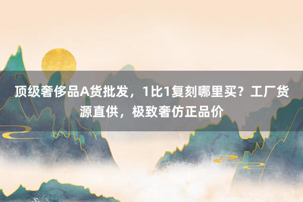 顶级奢侈品A货批发，1比1复刻哪里买？工厂货源直供，极致奢仿正品价