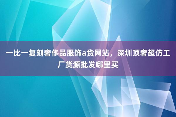 一比一复刻奢侈品服饰a货网站，深圳顶奢超仿工厂货源批发哪里买