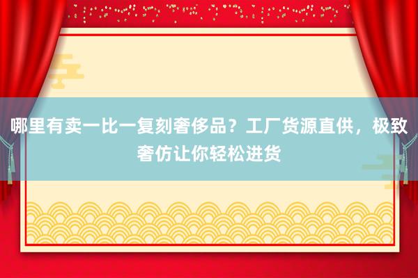 哪里有卖一比一复刻奢侈品？工厂货源直供，极致奢仿让你轻松进货
