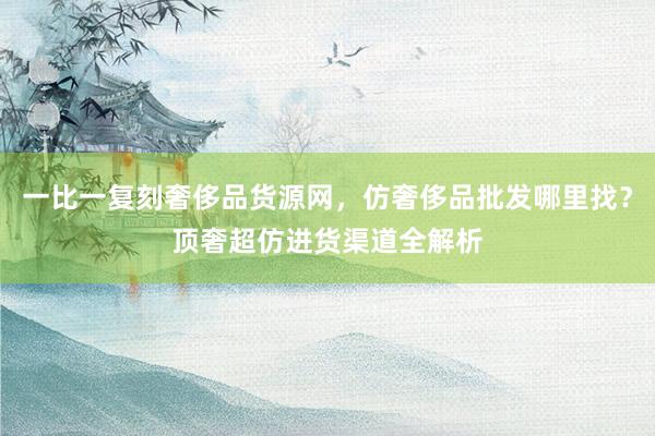 一比一复刻奢侈品货源网，仿奢侈品批发哪里找？顶奢超仿进货渠道全解析