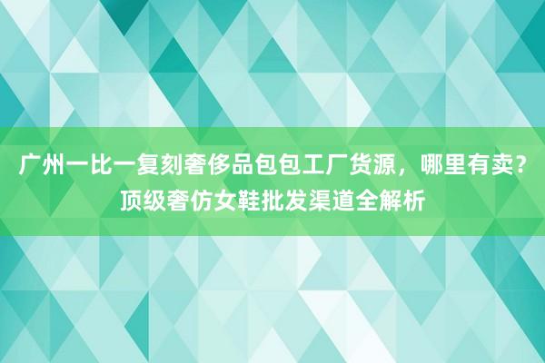 广州一比一复刻奢侈品包包工厂货源，哪里有卖？顶级奢仿女鞋批发渠道全解析