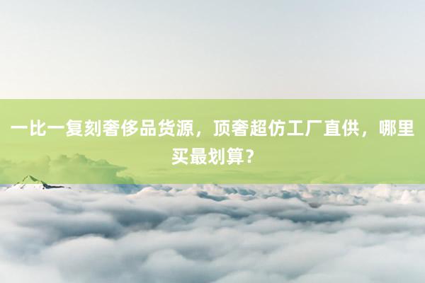 一比一复刻奢侈品货源，顶奢超仿工厂直供，哪里买最划算？