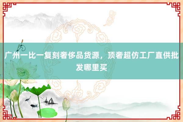 广州一比一复刻奢侈品货源，顶奢超仿工厂直供批发哪里买