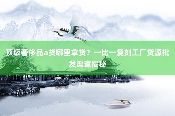 顶级奢侈品a货哪里拿货？一比一复刻工厂货源批发渠道揭秘