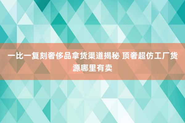 一比一复刻奢侈品拿货渠道揭秘 顶奢超仿工厂货源哪里有卖