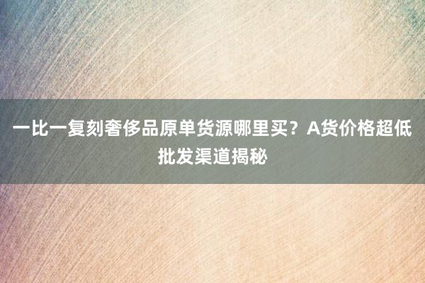 一比一复刻奢侈品原单货源哪里买？A货价格超低批发渠道揭秘