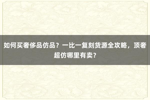 如何买奢侈品仿品？一比一复刻货源全攻略，顶奢超仿哪里有卖？