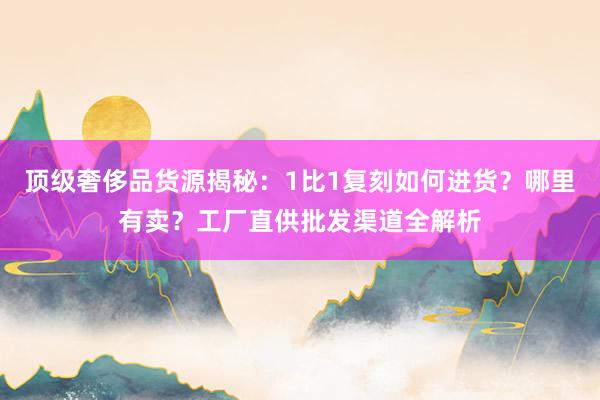 顶级奢侈品货源揭秘：1比1复刻如何进货？哪里有卖？工厂直供批发渠道全解析