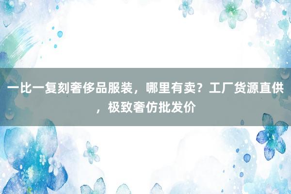 一比一复刻奢侈品服装，哪里有卖？工厂货源直供，极致奢仿批发价