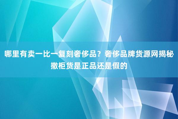 哪里有卖一比一复刻奢侈品？奢侈品牌货源网揭秘撤柜货是正品还是假的