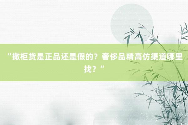 “撤柜货是正品还是假的？奢侈品精高仿渠道哪里找？”