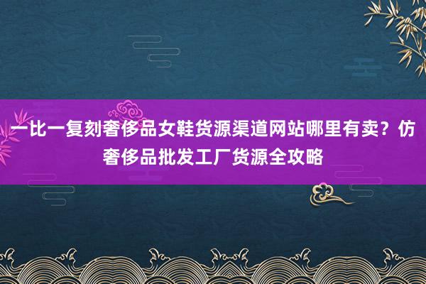 一比一复刻奢侈品女鞋货源渠道网站哪里有卖？仿奢侈品批发工厂货源全攻略