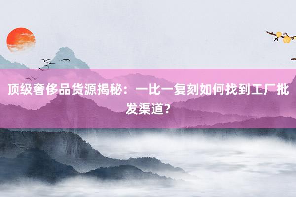 顶级奢侈品货源揭秘：一比一复刻如何找到工厂批发渠道？
