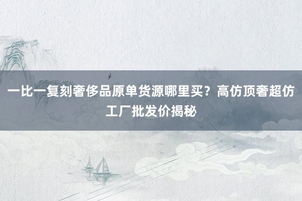 一比一复刻奢侈品原单货源哪里买？高仿顶奢超仿工厂批发价揭秘