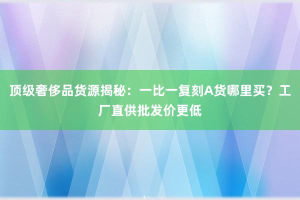 顶级奢侈品货源揭秘：一比一复刻A货哪里买？工厂直供批发价更低