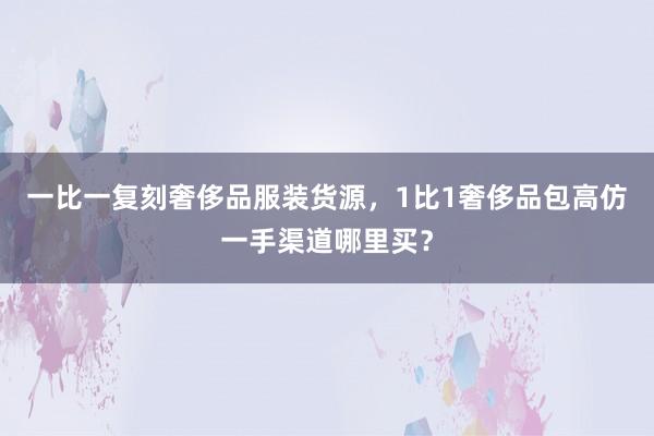 一比一复刻奢侈品服装货源，1比1奢侈品包高仿一手渠道哪里买？