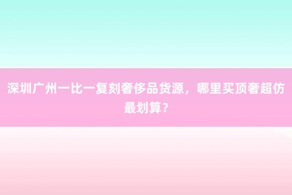 深圳广州一比一复刻奢侈品货源，哪里买顶奢超仿最划算？