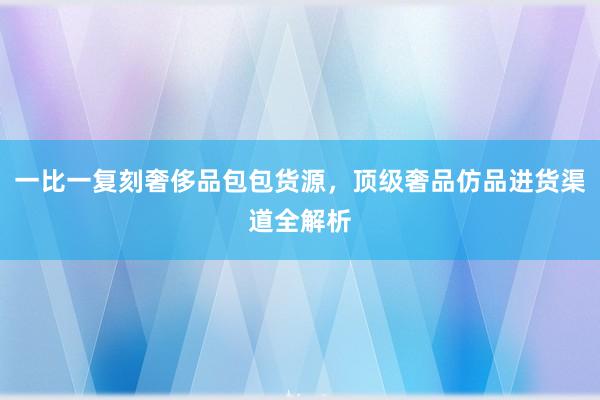 一比一复刻奢侈品包包货源，顶级奢品仿品进货渠道全解析
