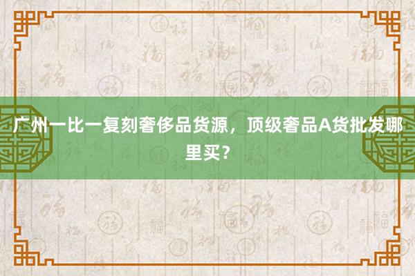 广州一比一复刻奢侈品货源，顶级奢品A货批发哪里买？