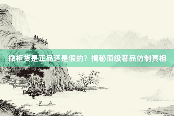 撤柜货是正品还是假的？揭秘顶级奢品仿制真相