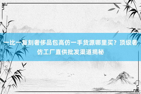 一比一复刻奢侈品包高仿一手货源哪里买？顶级奢仿工厂直供批发渠道揭秘