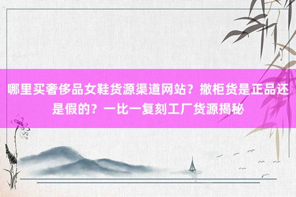 哪里买奢侈品女鞋货源渠道网站？撤柜货是正品还是假的？一比一复刻工厂货源揭秘