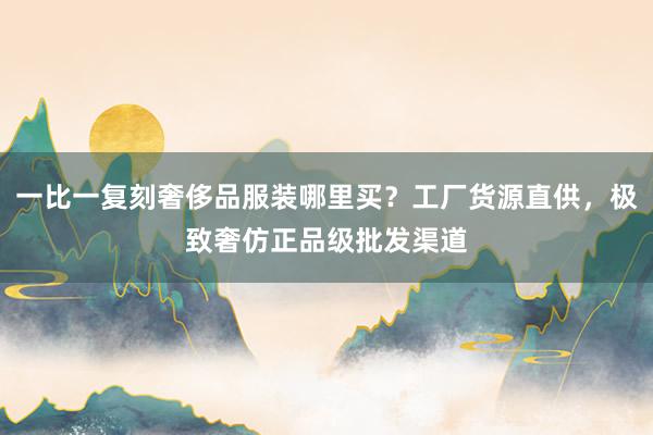 一比一复刻奢侈品服装哪里买？工厂货源直供，极致奢仿正品级批发渠道