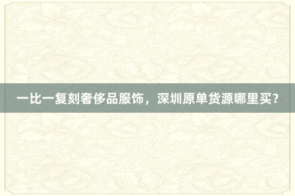 一比一复刻奢侈品服饰，深圳原单货源哪里买？