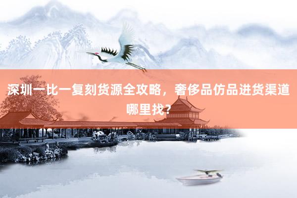 深圳一比一复刻货源全攻略，奢侈品仿品进货渠道哪里找？