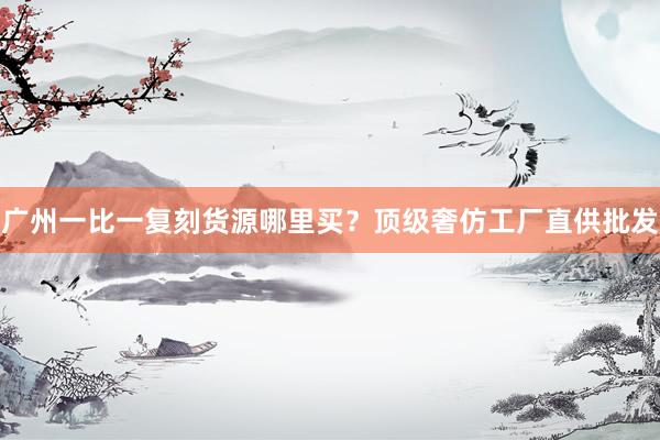 广州一比一复刻货源哪里买？顶级奢仿工厂直供批发