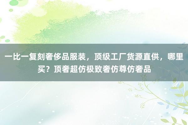 一比一复刻奢侈品服装，顶级工厂货源直供，哪里买？顶奢超仿极致奢仿尊仿奢品